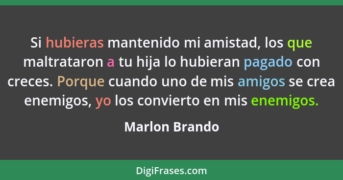 Si hubieras mantenido mi amistad, los que maltrataron a tu hija lo hubieran pagado con creces. Porque cuando uno de mis amigos se crea... - Marlon Brando