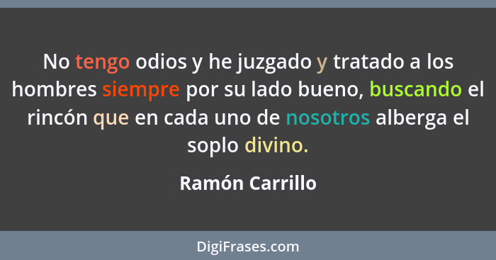 No tengo odios y he juzgado y tratado a los hombres siempre por su lado bueno, buscando el rincón que en cada uno de nosotros alberga... - Ramón Carrillo