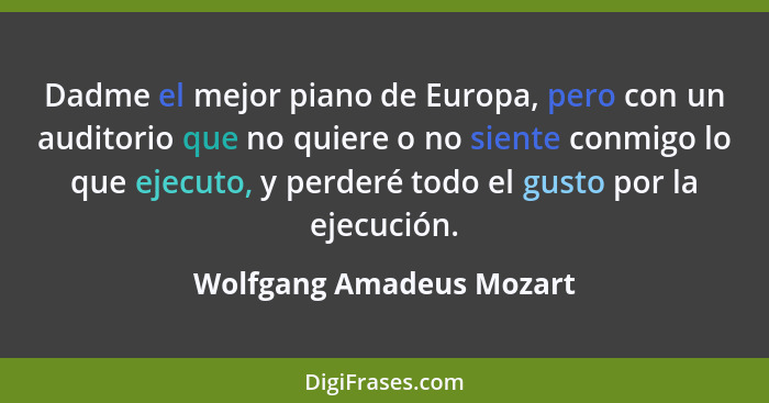 Dadme el mejor piano de Europa, pero con un auditorio que no quiere o no siente conmigo lo que ejecuto, y perderé todo el gu... - Wolfgang Amadeus Mozart