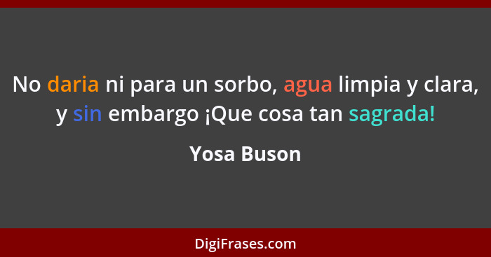 No daria ni para un sorbo, agua limpia y clara, y sin embargo ¡Que cosa tan sagrada!... - Yosa Buson