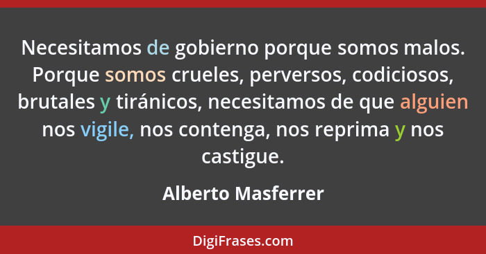 Necesitamos de gobierno porque somos malos. Porque somos crueles, perversos, codiciosos, brutales y tiránicos, necesitamos de que... - Alberto Masferrer