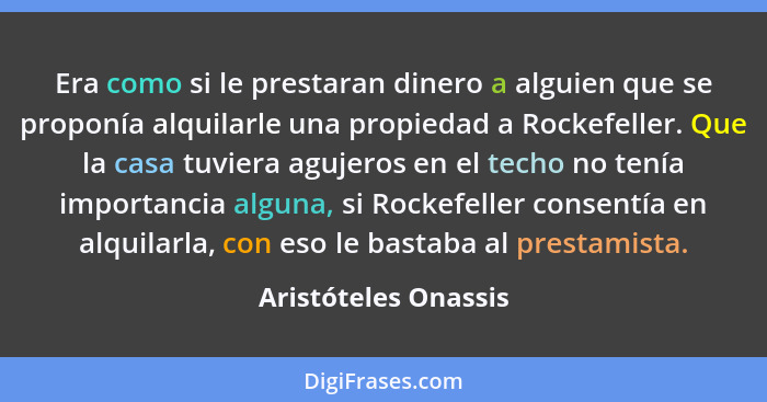 Era como si le prestaran dinero a alguien que se proponía alquilarle una propiedad a Rockefeller. Que la casa tuviera agujeros e... - Aristóteles Onassis