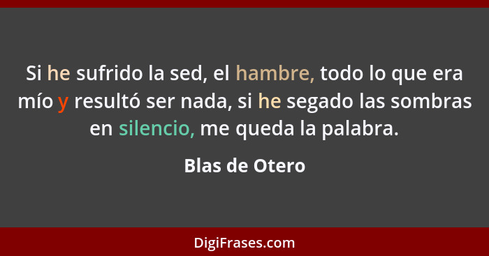 Si he sufrido la sed, el hambre, todo lo que era mío y resultó ser nada, si he segado las sombras en silencio, me queda la palabra.... - Blas de Otero