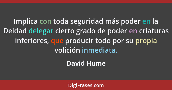 Implica con toda seguridad más poder en la Deidad delegar cierto grado de poder en criaturas inferiores, que producir todo por su propia... - David Hume