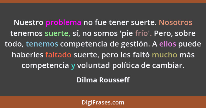 Nuestro problema no fue tener suerte. Nosotros tenemos suerte, sí, no somos 'pie frío'. Pero, sobre todo, tenemos competencia de gest... - Dilma Rousseff