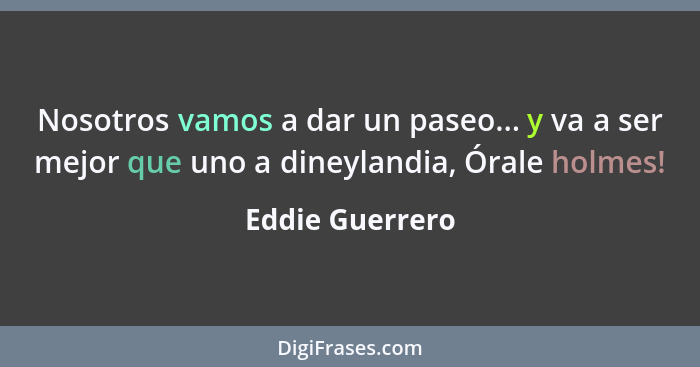 Nosotros vamos a dar un paseo... y va a ser mejor que uno a dineylandia, Órale holmes!... - Eddie Guerrero