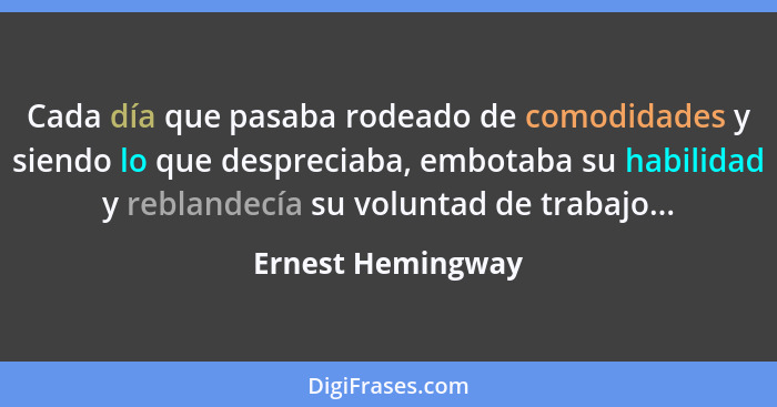 Cada día que pasaba rodeado de comodidades y siendo lo que despreciaba, embotaba su habilidad y reblandecía su voluntad de trabajo.... - Ernest Hemingway
