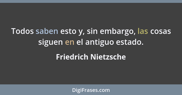 Todos saben esto y, sin embargo, las cosas siguen en el antiguo estado.... - Friedrich Nietzsche