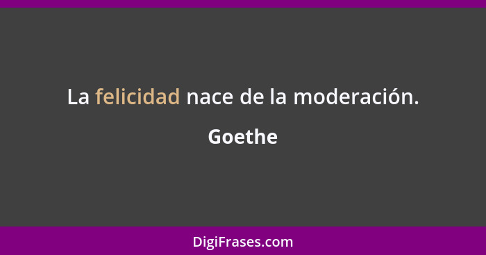 La felicidad nace de la moderación.... - Goethe