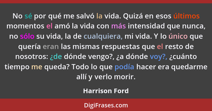 No sé por qué me salvó la vida. Quizá en esos últimos momentos el amó la vida con más intensidad que nunca, no sólo su vida, la de cua... - Harrison Ford