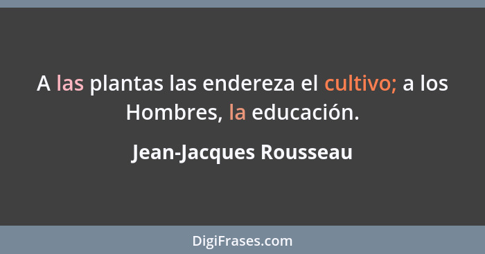 A las plantas las endereza el cultivo; a los Hombres, la educación.... - Jean-Jacques Rousseau