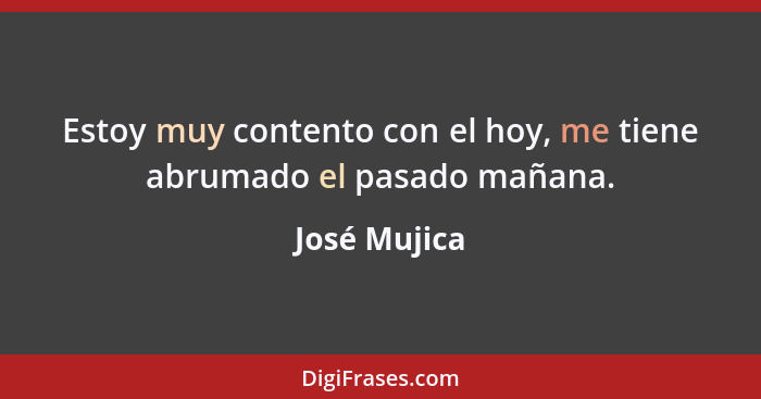 Estoy muy contento con el hoy, me tiene abrumado el pasado mañana.... - José Mujica