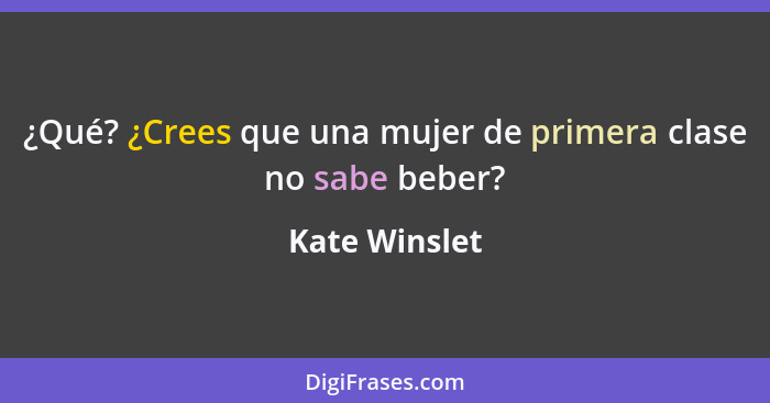 ¿Qué? ¿Crees que una mujer de primera clase no sabe beber?... - Kate Winslet