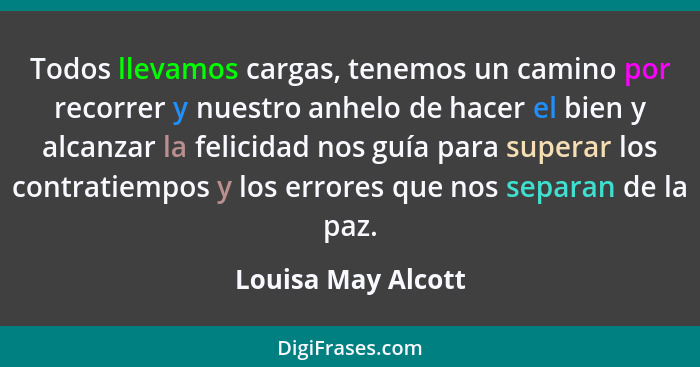 Todos llevamos cargas, tenemos un camino por recorrer y nuestro anhelo de hacer el bien y alcanzar la felicidad nos guía para supe... - Louisa May Alcott