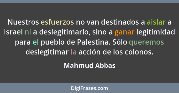 Nuestros esfuerzos no van destinados a aislar a Israel ni a deslegitimarlo, sino a ganar legitimidad para el pueblo de Palestina. Sólo... - Mahmud Abbas