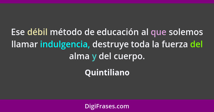 Ese débil método de educación al que solemos llamar indulgencia, destruye toda la fuerza del alma y del cuerpo.... - Quintiliano