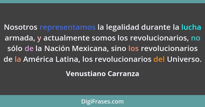 Nosotros representamos la legalidad durante la lucha armada, y actualmente somos los revolucionarios, no sólo de la Nación Mexic... - Venustiano Carranza
