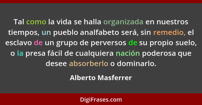 Tal como la vida se halla organizada en nuestros tiempos, un pueblo analfabeto será, sin remedio, el esclavo de un grupo de perver... - Alberto Masferrer