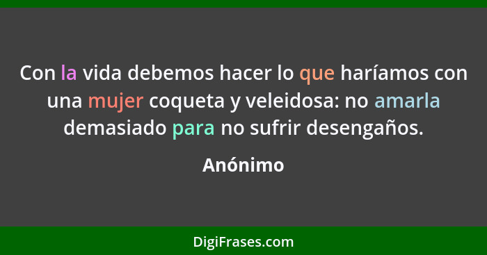 Con la vida debemos hacer lo que haríamos con una mujer coqueta y veleidosa: no amarla demasiado para no sufrir desengaños.... - Anónimo