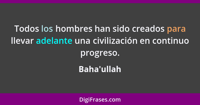 Todos los hombres han sido creados para llevar adelante una civilización en continuo progreso.... - Baha'ullah