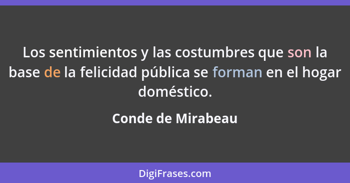 Los sentimientos y las costumbres que son la base de la felicidad pública se forman en el hogar doméstico.... - Conde de Mirabeau