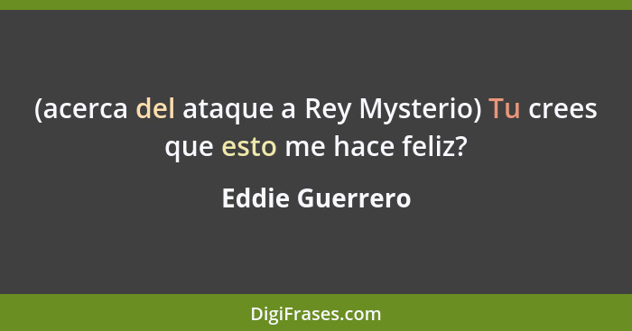 (acerca del ataque a Rey Mysterio) Tu crees que esto me hace feliz?... - Eddie Guerrero