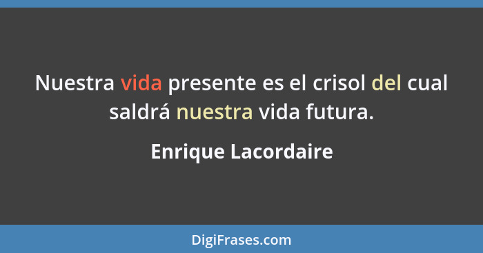 Nuestra vida presente es el crisol del cual saldrá nuestra vida futura.... - Enrique Lacordaire