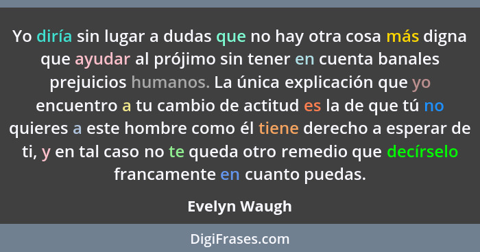 Yo diría sin lugar a dudas que no hay otra cosa más digna que ayudar al prójimo sin tener en cuenta banales prejuicios humanos. La únic... - Evelyn Waugh