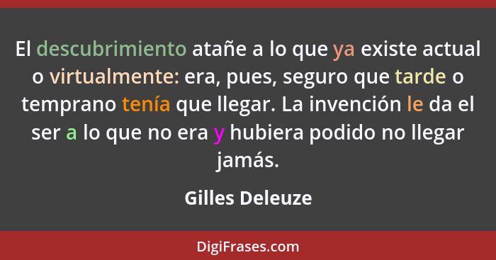 El descubrimiento atañe a lo que ya existe actual o virtualmente: era, pues, seguro que tarde o temprano tenía que llegar. La invenci... - Gilles Deleuze