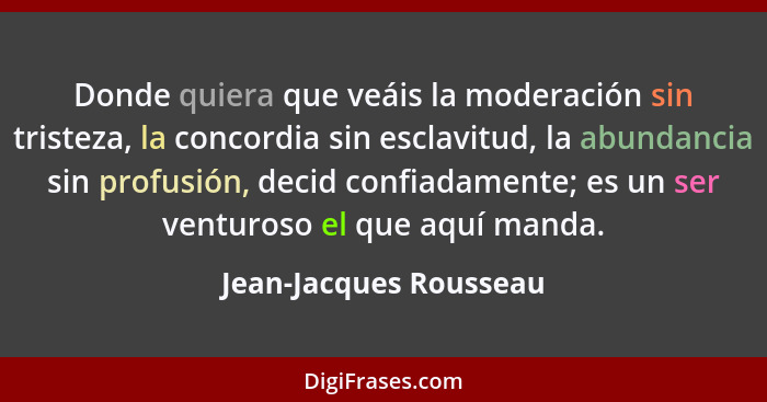 Donde quiera que veáis la moderación sin tristeza, la concordia sin esclavitud, la abundancia sin profusión, decid confiadamen... - Jean-Jacques Rousseau