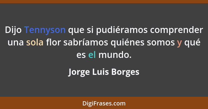 Dijo Tennyson que si pudiéramos comprender una sola flor sabríamos quiénes somos y qué es el mundo.... - Jorge Luis Borges