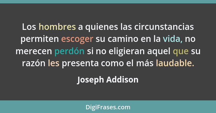 Los hombres a quienes las circunstancias permiten escoger su camino en la vida, no merecen perdón si no eligieran aquel que su razón... - Joseph Addison