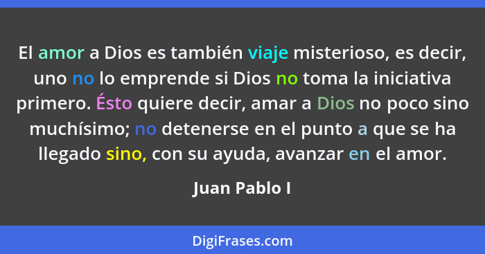 El amor a Dios es también viaje misterioso, es decir, uno no lo emprende si Dios no toma la iniciativa primero. Ésto quiere decir, amar... - Juan Pablo I