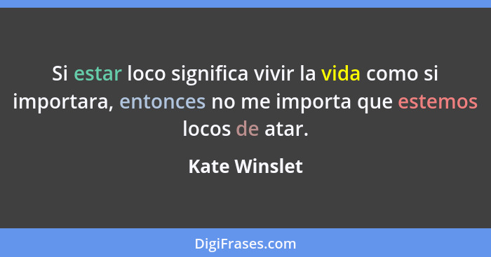 Si estar loco significa vivir la vida como si importara, entonces no me importa que estemos locos de atar.... - Kate Winslet