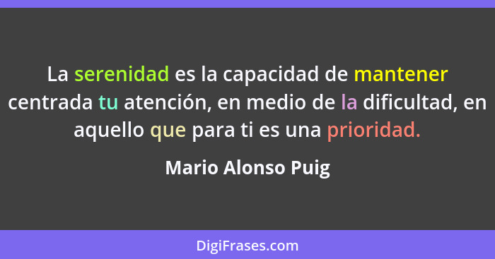 La serenidad es la capacidad de mantener centrada tu atención, en medio de la dificultad, en aquello que para ti es una prioridad.... - Mario Alonso Puig