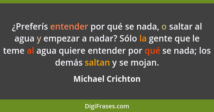 ¿Preferís entender por qué se nada, o saltar al agua y empezar a nadar? Sólo la gente que le teme al agua quiere entender por qué s... - Michael Crichton