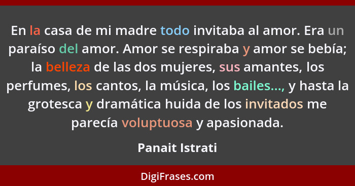 En la casa de mi madre todo invitaba al amor. Era un paraíso del amor. Amor se respiraba y amor se bebía; la belleza de las dos mujer... - Panait Istrati