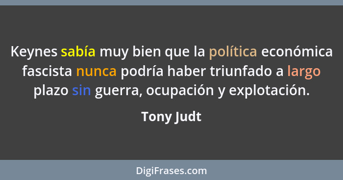 Keynes sabía muy bien que la política económica fascista nunca podría haber triunfado a largo plazo sin guerra, ocupación y explotación.... - Tony Judt