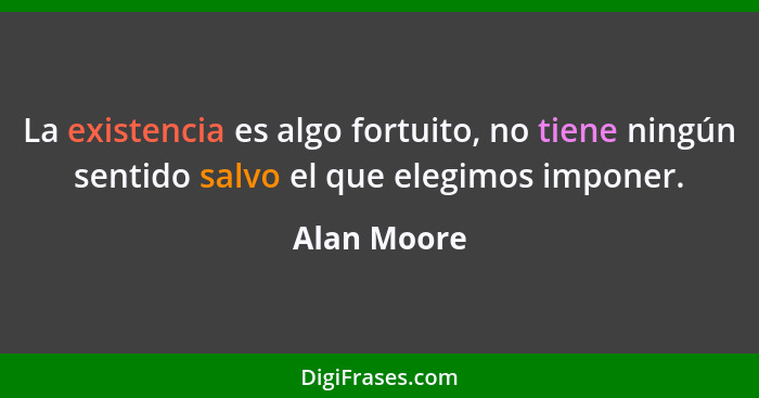 La existencia es algo fortuito, no tiene ningún sentido salvo el que elegimos imponer.... - Alan Moore