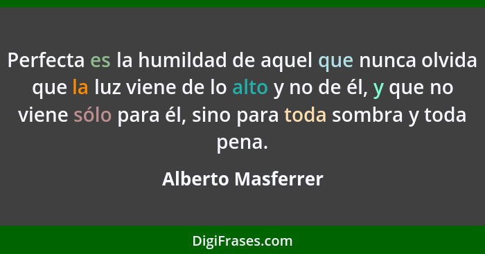 Perfecta es la humildad de aquel que nunca olvida que la luz viene de lo alto y no de él, y que no viene sólo para él, sino para t... - Alberto Masferrer