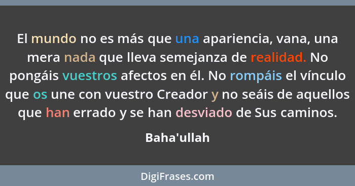 El mundo no es más que una apariencia, vana, una mera nada que lleva semejanza de realidad. No pongáis vuestros afectos en él. No rom... - Baha'ullah