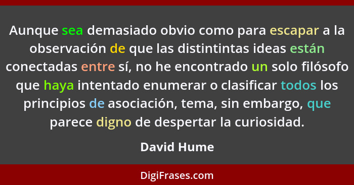 Aunque sea demasiado obvio como para escapar a la observación de que las distintintas ideas están conectadas entre sí, no he encontrado u... - David Hume