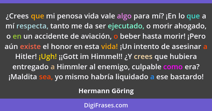 ¿Crees que mi penosa vida vale algo para mí? ¡En lo que a mí respecta, tanto me da ser ejecutado, o morir ahogado, o en un accidente... - Hermann Göring