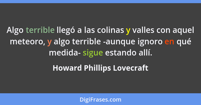 Algo terrible llegó a las colinas y valles con aquel meteoro, y algo terrible -aunque ignoro en qué medida- sigue estando... - Howard Phillips Lovecraft