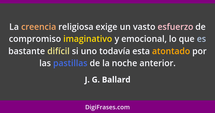La creencia religiosa exige un vasto esfuerzo de compromiso imaginativo y emocional, lo que es bastante difícil si uno todavía esta at... - J. G. Ballard