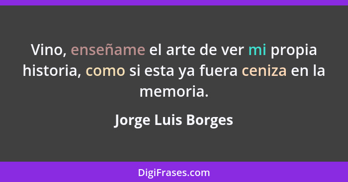 Vino, enseñame el arte de ver mi propia historia, como si esta ya fuera ceniza en la memoria.... - Jorge Luis Borges