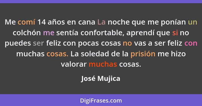 Me comí 14 años en cana La noche que me ponían un colchón me sentía confortable, aprendí que si no puedes ser feliz con pocas cosas no v... - José Mujica