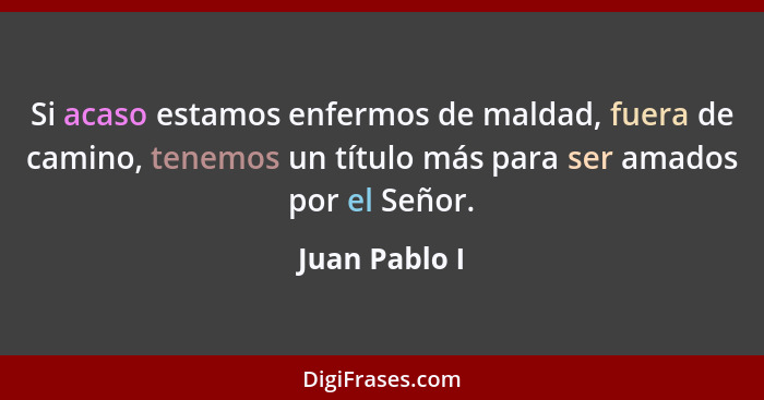 Si acaso estamos enfermos de maldad, fuera de camino, tenemos un título más para ser amados por el Señor.... - Juan Pablo I