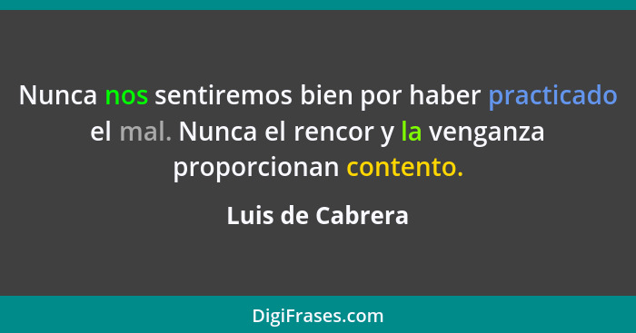 Nunca nos sentiremos bien por haber practicado el mal. Nunca el rencor y la venganza proporcionan contento.... - Luis de Cabrera