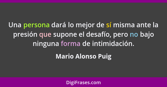 Una persona dará lo mejor de sí misma ante la presión que supone el desafío, pero no bajo ninguna forma de intimidación.... - Mario Alonso Puig